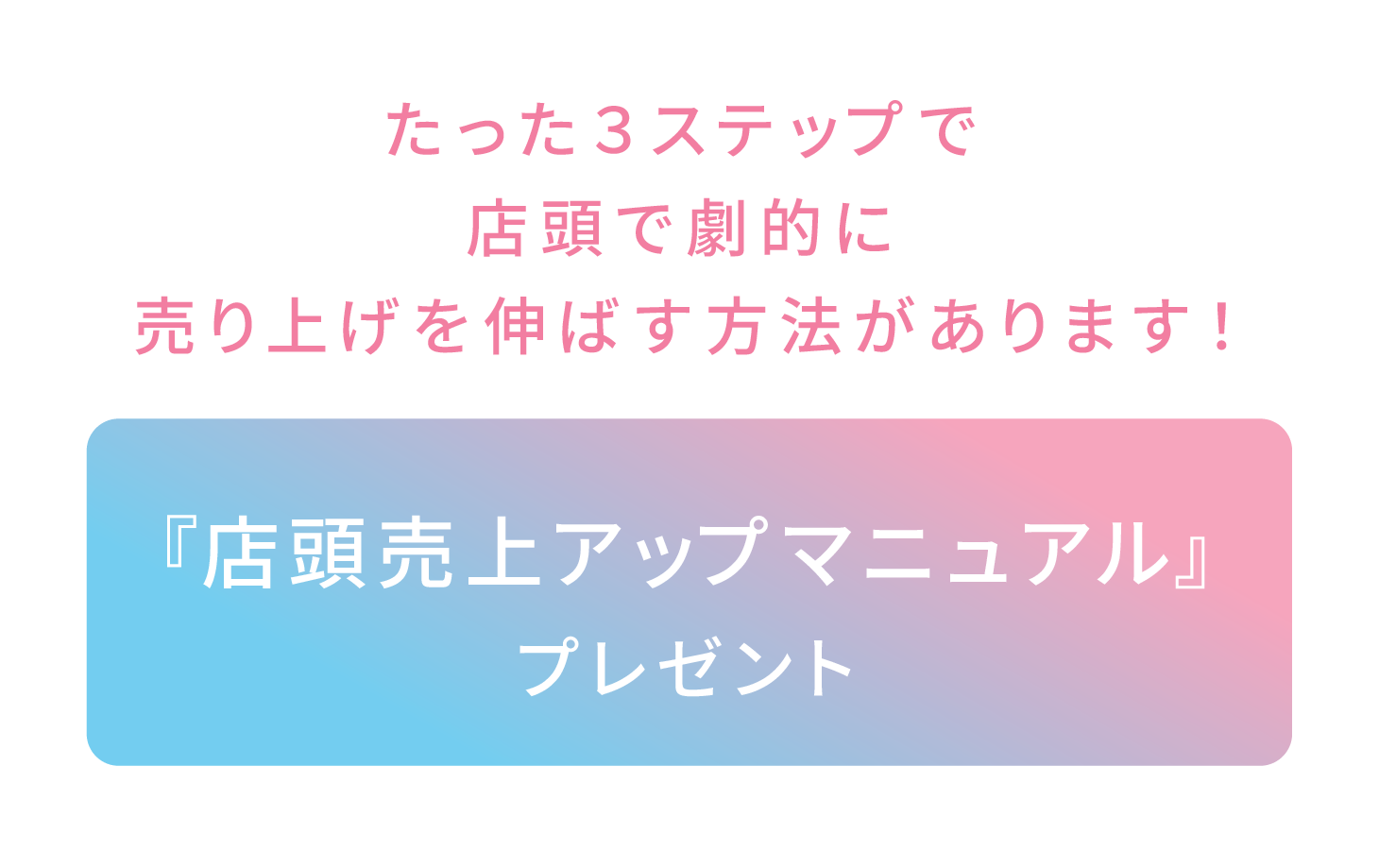 たった３ステップで店頭で劇的に売り上げを伸ばす方法があります！店頭売上アップマニュアル』プレゼント