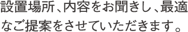 設置場所、内容をお聞きし、最適なご提案をさせていただきます。