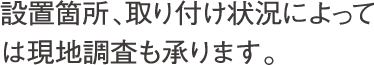 設置箇所、取り付け状況によっては現地調査も承ります。