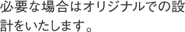 必要な場合はオリジナルでの設計をいたします。