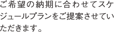 ご希望の納期に合わせてスケジュールプランをご提案させていただきます。