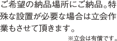 ご希望の納品場所にご納品。特殊な設置が必要な場合は立会作業もさせて頂きます。